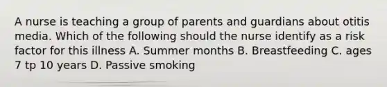 A nurse is teaching a group of parents and guardians about otitis media. Which of the following should the nurse identify as a risk factor for this illness A. Summer months B. Breastfeeding C. ages 7 tp 10 years D. Passive smoking