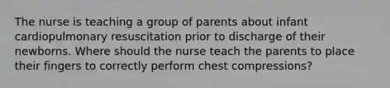 The nurse is teaching a group of parents about infant cardiopulmonary resuscitation prior to discharge of their newborns. Where should the nurse teach the parents to place their fingers to correctly perform chest compressions?