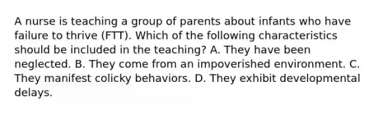 A nurse is teaching a group of parents about infants who have failure to thrive (FTT). Which of the following characteristics should be included in the teaching? A. They have been neglected. B. They come from an impoverished environment. C. They manifest colicky behaviors. D. They exhibit developmental delays.