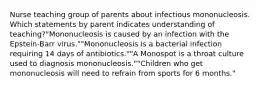 Nurse teaching group of parents about infectious mononucleosis. Which statements by parent indicates understanding of teaching?"Mononucleosis is caused by an infection with the Epstein-Barr virus.""Mononucleosis is a bacterial infection requiring 14 days of antibiotics.""A Monospot is a throat culture used to diagnosis mononucleosis.""Children who get mononucleosis will need to refrain from sports for 6 months."