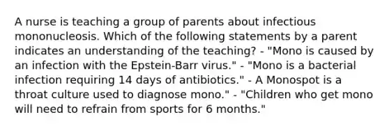 A nurse is teaching a group of parents about infectious mononucleosis. Which of the following statements by a parent indicates an understanding of the teaching? - "Mono is caused by an infection with the Epstein-Barr virus." - "Mono is a bacterial infection requiring 14 days of antibiotics." - A Monospot is a throat culture used to diagnose mono." - "Children who get mono will need to refrain from sports for 6 months."