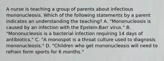 A nurse is teaching a group of parents about infectious mononucleosis. Which of the following statements by a parent indicates an understanding the teaching? A. "Mononucleosis is caused by an infection with the Epstein-Barr virus." B. "Mononucleosis is a bacterial infection requiring 14 days of antibiotics." C. "A monospot is a throat culture used to diagnosis mononucleosis." D. "Children who get mononucleosis will need to refrain form sports for 6 months."