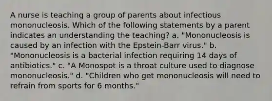 A nurse is teaching a group of parents about infectious mononucleosis. Which of the following statements by a parent indicates an understanding the teaching? a. "Mononucleosis is caused by an infection with the Epstein-Barr virus." b. "Mononucleosis is a bacterial infection requiring 14 days of antibiotics." c. "A Monospot is a throat culture used to diagnose mononucleosis." d. "Children who get mononucleosis will need to refrain from sports for 6 months."