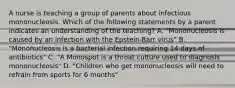 A nurse is teaching a group of parents about infectious mononucleosis. Which of the following statements by a parent indicates an understanding of the teaching? A. "Mononucleosis is caused by an infection with the Epstein-Barr virus" B. "Mononucleosis is a bacterial infection requiring 14 days of antibiotics" C. "A Monospot is a throat culture used to diagnosis mononucleosis" D. "Children who get mononucleosis will need to refrain from sports for 6 months"