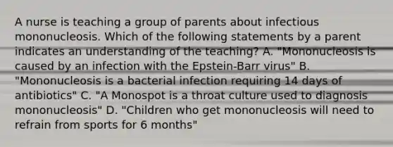 A nurse is teaching a group of parents about infectious mononucleosis. Which of the following statements by a parent indicates an understanding of the teaching? A. "Mononucleosis is caused by an infection with the Epstein-Barr virus" B. "Mononucleosis is a bacterial infection requiring 14 days of antibiotics" C. "A Monospot is a throat culture used to diagnosis mononucleosis" D. "Children who get mononucleosis will need to refrain from sports for 6 months"