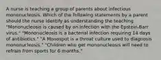 A nurse is teaching a group of parents about infectious mononucleosis. Which of the following statements by a parent should the nurse identify as understanding the teaching "Mononucleosis is caused by an infection with the Epstein-Barr virus." "Mononucleosis is a bacterial infection requiring 14 days of antibiotics." "A Monospot is a throat culture used to diagnosis mononucleosis." "Children who get mononucleosis will need to refrain from sports for 6 months."