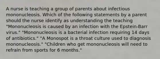 A nurse is teaching a group of parents about infectious mononucleosis. Which of the following statements by a parent should the nurse identify as understanding the teaching "Mononucleosis is caused by an infection with the Epstein-Barr virus." "Mononucleosis is a bacterial infection requiring 14 days of antibiotics." "A Monospot is a throat culture used to diagnosis mononucleosis." "Children who get mononucleosis will need to refrain from sports for 6 months."