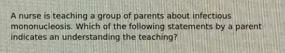 A nurse is teaching a group of parents about infectious mononucleosis. Which of the following statements by a parent indicates an understanding the teaching?