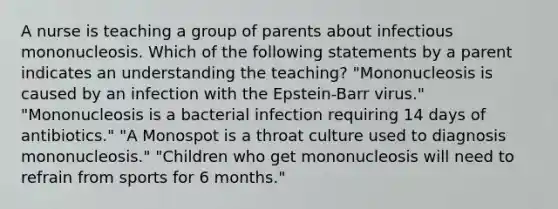 A nurse is teaching a group of parents about infectious mononucleosis. Which of the following statements by a parent indicates an understanding the teaching? "Mononucleosis is caused by an infection with the Epstein-Barr virus." "Mononucleosis is a bacterial infection requiring 14 days of antibiotics." "A Monospot is a throat culture used to diagnosis mononucleosis." "Children who get mononucleosis will need to refrain from sports for 6 months."