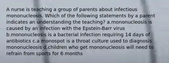 A nurse is teaching a group of parents about infectious mononucleosis. Which of the following statements by a parent indicates an understanding the teaching? a.mononucleosis is caused by an infection with the Epstein-Barr virus b.mononucleosis is a bacterial infection requiring 14 days of antibiotics c.a monospot is a throat culture used to diagnosis mononucleosis d.children who get mononucleosis will need to refrain from sports for 6 months