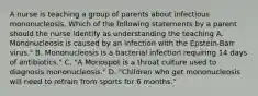 A nurse is teaching a group of parents about infectious mononucleosis. Which of the following statements by a parent should the nurse identify as understanding the teaching A. Mononucleosis is caused by an infection with the Epstein-Barr virus." B. Mononucleosis is a bacterial infection requiring 14 days of antibiotics." C. "A Monospot is a throat culture used to diagnosis mononucleosis." D. "Children who get mononucleosis will need to refrain from sports for 6 months."