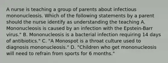 A nurse is teaching a group of parents about infectious mononucleosis. Which of the following statements by a parent should the nurse identify as understanding the teaching A. Mononucleosis is caused by an infection with the Epstein-Barr virus." B. Mononucleosis is a bacterial infection requiring 14 days of antibiotics." C. "A Monospot is a throat culture used to diagnosis mononucleosis." D. "Children who get mononucleosis will need to refrain from sports for 6 months."