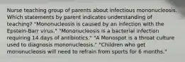 Nurse teaching group of parents about infectious mononucleosis. Which statements by parent indicates understanding of teaching? "Mononucleosis is caused by an infection with the Epstein-Barr virus." "Mononucleosis is a bacterial infection requiring 14 days of antibiotics." "A Monospot is a throat culture used to diagnosis mononucleosis." "Children who get mononucleosis will need to refrain from sports for 6 months."