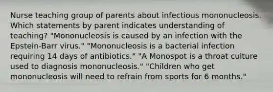 Nurse teaching group of parents about infectious mononucleosis. Which statements by parent indicates understanding of teaching? "Mononucleosis is caused by an infection with the Epstein-Barr virus." "Mononucleosis is a bacterial infection requiring 14 days of antibiotics." "A Monospot is a throat culture used to diagnosis mononucleosis." "Children who get mononucleosis will need to refrain from sports for 6 months."