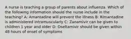 A nurse is teaching a group of parents about influenza. Which of the following information should the nurse include in the teaching? A: Amantadine will prevent the illness B: Rimantadine is administered intramuscularly C: Zanamivir can be given to children 1 year and older D: Oseltamivir should be given within 48 hours of onset of symptoms