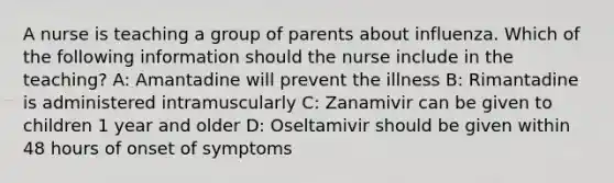 A nurse is teaching a group of parents about influenza. Which of the following information should the nurse include in the teaching? A: Amantadine will prevent the illness B: Rimantadine is administered intramuscularly C: Zanamivir can be given to children 1 year and older D: Oseltamivir should be given within 48 hours of onset of symptoms