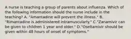 A nurse is teaching a group of parents about influenza. Which of the following information should the nurse include in the teaching? A. "Amantadine will prevent the illness." B. "Rimantadine is administered intramuscularly." C."Zanamivir can be given to children 1 year and older." D."Oseltamivir should be given within 48 hours of onset of symptoms."