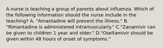 A nurse is teaching a group of parents about influenza. Which of the following information should the nurse include in the teaching? A. "Amantadine will prevent the illness." B. "Rimantadine is administered intramuscularly." C."Zanamivir can be given to children 1 year and older." D."Oseltamivir should be given within 48 hours of onset of symptoms."