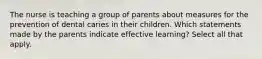 The nurse is teaching a group of parents about measures for the prevention of dental caries in their children. Which statements made by the parents indicate effective learning? Select all that apply.