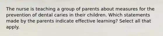 The nurse is teaching a group of parents about measures for the prevention of dental caries in their children. Which statements made by the parents indicate effective learning? Select all that apply.