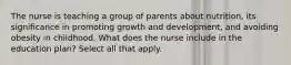 The nurse is teaching a group of parents about nutrition, its significance in promoting growth and development, and avoiding obesity in childhood. What does the nurse include in the education plan? Select all that apply.