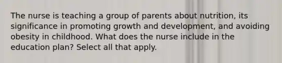 The nurse is teaching a group of parents about nutrition, its significance in promoting growth and development, and avoiding obesity in childhood. What does the nurse include in the education plan? Select all that apply.