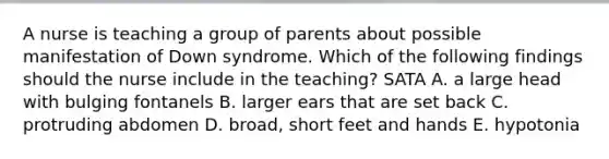 A nurse is teaching a group of parents about possible manifestation of Down syndrome. Which of the following findings should the nurse include in the teaching? SATA A. a large head with bulging fontanels B. larger ears that are set back C. protruding abdomen D. broad, short feet and hands E. hypotonia