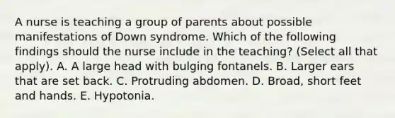 A nurse is teaching a group of parents about possible manifestations of Down syndrome. Which of the following findings should the nurse include in the teaching? (Select all that apply). A. A large head with bulging fontanels. B. Larger ears that are set back. C. Protruding abdomen. D. Broad, short feet and hands. E. Hypotonia.