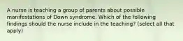 A nurse is teaching a group of parents about possible manifestations of Down syndrome. Which of the following findings should the nurse include in the teaching? (select all that apply)