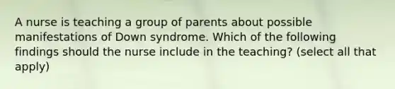 A nurse is teaching a group of parents about possible manifestations of Down syndrome. Which of the following findings should the nurse include in the teaching? (select all that apply)