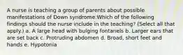 A nurse is teaching a group of parents about possible manifestations of Down syndrome.Which of the following findings should the nurse include in the teaching? (Select all that apply.) a. A large head with bulging fontanels b. Larger ears that are set back c. Protruding abdomen d. Broad, short feet and hands e. Hypotonia