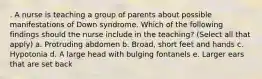 . A nurse is teaching a group of parents about possible manifestations of Down syndrome. Which of the following findings should the nurse include in the teaching? (Select all that apply) a. Protruding abdomen b. Broad, short feet and hands c. Hypotonia d. A large head with bulging fontanels e. Larger ears that are set back