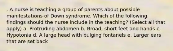 . A nurse is teaching a group of parents about possible manifestations of Down syndrome. Which of the following findings should the nurse include in the teaching? (Select all that apply) a. Protruding abdomen b. Broad, short feet and hands c. Hypotonia d. A large head with bulging fontanels e. Larger ears that are set back