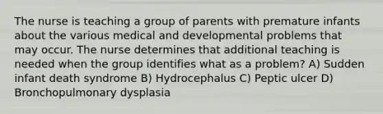 The nurse is teaching a group of parents with premature infants about the various medical and developmental problems that may occur. The nurse determines that additional teaching is needed when the group identifies what as a problem? A) Sudden infant death syndrome B) Hydrocephalus C) Peptic ulcer D) Bronchopulmonary dysplasia