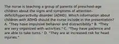 The nurse is teaching a group of parents of preschool-age children about the signs and symptoms of attention-deficit/hyperactivity disorder (ADHD). Which information about children with ADHD should the nurse include in the presentation? A. "They have impulsive behavior and distractibility." B. "They are very organized with activities." C. "They have patience and are able to take turns." D. "They are at increased risk for head injuries."