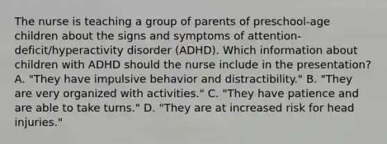 The nurse is teaching a group of parents of preschool-age children about the signs and symptoms of attention-deficit/hyperactivity disorder (ADHD). Which information about children with ADHD should the nurse include in the presentation? A. "They have impulsive behavior and distractibility." B. "They are very organized with activities." C. "They have patience and are able to take turns." D. "They are at increased risk for head injuries."