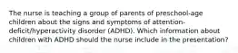 The nurse is teaching a group of parents of preschool-age children about the signs and symptoms of attention-deficit/hyperactivity disorder (ADHD). Which information about children with ADHD should the nurse include in the presentation?