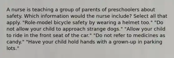 A nurse is teaching a group of parents of preschoolers about safety. Which information would the nurse include? Select all that apply. "Role-model bicycle safety by wearing a helmet too." "Do not allow your child to approach strange dogs." "Allow your child to ride in the front seat of the car." "Do not refer to medicines as candy." "Have your child hold hands with a grown-up in parking lots."