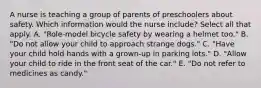 A nurse is teaching a group of parents of preschoolers about safety. Which information would the nurse include? Select all that apply. A. "Role-model bicycle safety by wearing a helmet too." B. "Do not allow your child to approach strange dogs." C. "Have your child hold hands with a grown-up in parking lots." D. "Allow your child to ride in the front seat of the car." E. "Do not refer to medicines as candy."