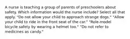 A nurse is teaching a group of parents of preschoolers about safety. Which information would the nurse include? Select all that apply. "Do not allow your child to approach strange dogs." "Allow your child to ride in the front seat of the car." "Role-model bicycle safety by wearing a helmet too." "Do not refer to medicines as candy."