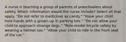 A nurse is teaching a group of parents of preschoolers about safety. Which information would the nurse include? Select all that apply. "Do not refer to medicines as candy." "Have your child hold hands with a grown-up in parking lots." "Do not allow your child to approach strange dogs." "Role-model bicycle safety by wearing a helmet too." "Allow your child to ride in the front seat of the car."