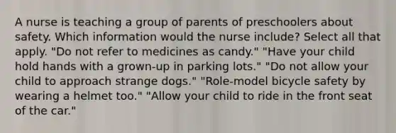 A nurse is teaching a group of parents of preschoolers about safety. Which information would the nurse include? Select all that apply. "Do not refer to medicines as candy." "Have your child hold hands with a grown-up in parking lots." "Do not allow your child to approach strange dogs." "Role-model bicycle safety by wearing a helmet too." "Allow your child to ride in the front seat of the car."