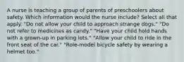 A nurse is teaching a group of parents of preschoolers about safety. Which information would the nurse include? Select all that apply. "Do not allow your child to approach strange dogs." "Do not refer to medicines as candy." "Have your child hold hands with a grown-up in parking lots." "Allow your child to ride in the front seat of the car." "Role-model bicycle safety by wearing a helmet too."