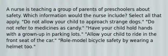 A nurse is teaching a group of parents of preschoolers about safety. Which information would the nurse include? Select all that apply. "Do not allow your child to approach strange dogs." "Do not refer to medicines as candy." "Have your child hold hands with a grown-up in parking lots." "Allow your child to ride in the front seat of the car." "Role-model bicycle safety by wearing a helmet too."