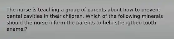 The nurse is teaching a group of parents about how to prevent dental cavities in their children. Which of the following minerals should the nurse inform the parents to help strengthen tooth enamel?