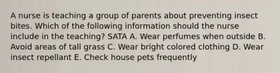 A nurse is teaching a group of parents about preventing insect bites. Which of the following information should the nurse include in the teaching? SATA A. Wear perfumes when outside B. Avoid areas of tall grass C. Wear bright colored clothing D. Wear insect repellant E. Check house pets frequently