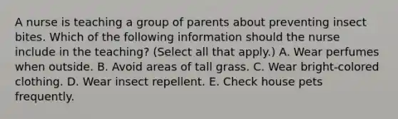 A nurse is teaching a group of parents about preventing insect bites. Which of the following information should the nurse include in the teaching? (Select all that apply.) A. Wear perfumes when outside. B. Avoid areas of tall grass. C. Wear bright‑colored clothing. D. Wear insect repellent. E. Check house pets frequently.