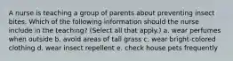 A nurse is teaching a group of parents about preventing insect bites. Which of the following information should the nurse include in the teaching? (Select all that apply.) a. wear perfumes when outside b. avoid areas of tall grass c. wear bright-colored clothing d. wear insect repellent e. check house pets frequently