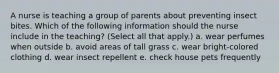 A nurse is teaching a group of parents about preventing insect bites. Which of the following information should the nurse include in the teaching? (Select all that apply.) a. wear perfumes when outside b. avoid areas of tall grass c. wear bright-colored clothing d. wear insect repellent e. check house pets frequently