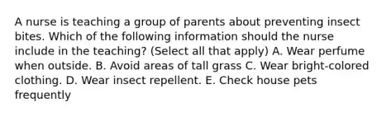 A nurse is teaching a group of parents about preventing insect bites. Which of the following information should the nurse include in the teaching? (Select all that apply) A. Wear perfume when outside. B. Avoid areas of tall grass C. Wear bright-colored clothing. D. Wear insect repellent. E. Check house pets frequently